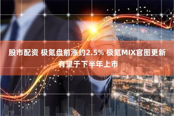 股市配资 极氪盘前涨约2.5% 极氪MIX官图更新 有望于下半年上市