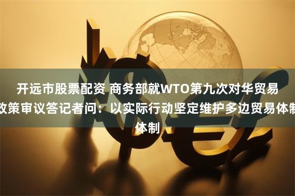 开远市股票配资 商务部就WTO第九次对华贸易政策审议答记者问：以实际行动坚定维护多边贸易体制